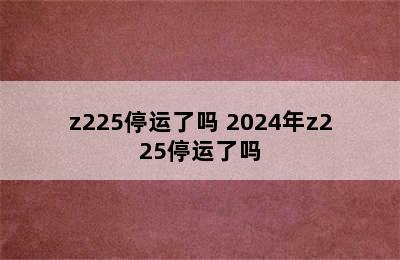 z225停运了吗 2024年z225停运了吗